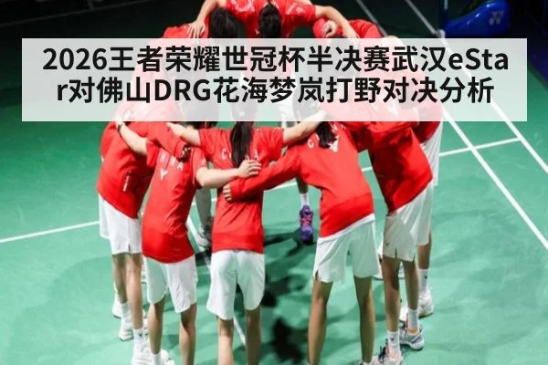 2026王者荣耀世冠杯半决赛武汉eStar对佛山DRG花海梦岚打野对决分析