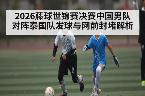 2026藤球世锦赛决赛中国男队对阵泰国队发球与网前封堵解析